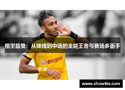 格里兹曼：从锋线到中场的全能王者与赛场多面手