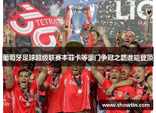 葡萄牙足球超级联赛本菲卡等豪门争冠之路谁能登顶