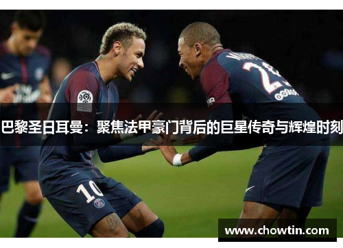 巴黎圣日耳曼：聚焦法甲豪门背后的巨星传奇与辉煌时刻