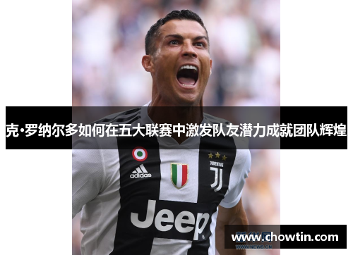 克·罗纳尔多如何在五大联赛中激发队友潜力成就团队辉煌